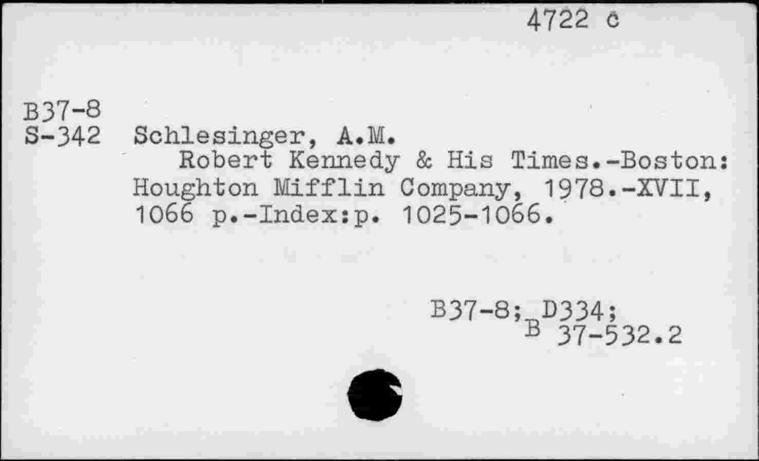 ﻿4722 ö
B37-8
S-342 Schlesinger, A.M.
Robert Kennedy & His Times.-Boston: Houghton Mifflin Company, 1978.-XVII, 1066 p.-Index:p. 1025-1066.
B37-8
; D334;
B 37-532.2